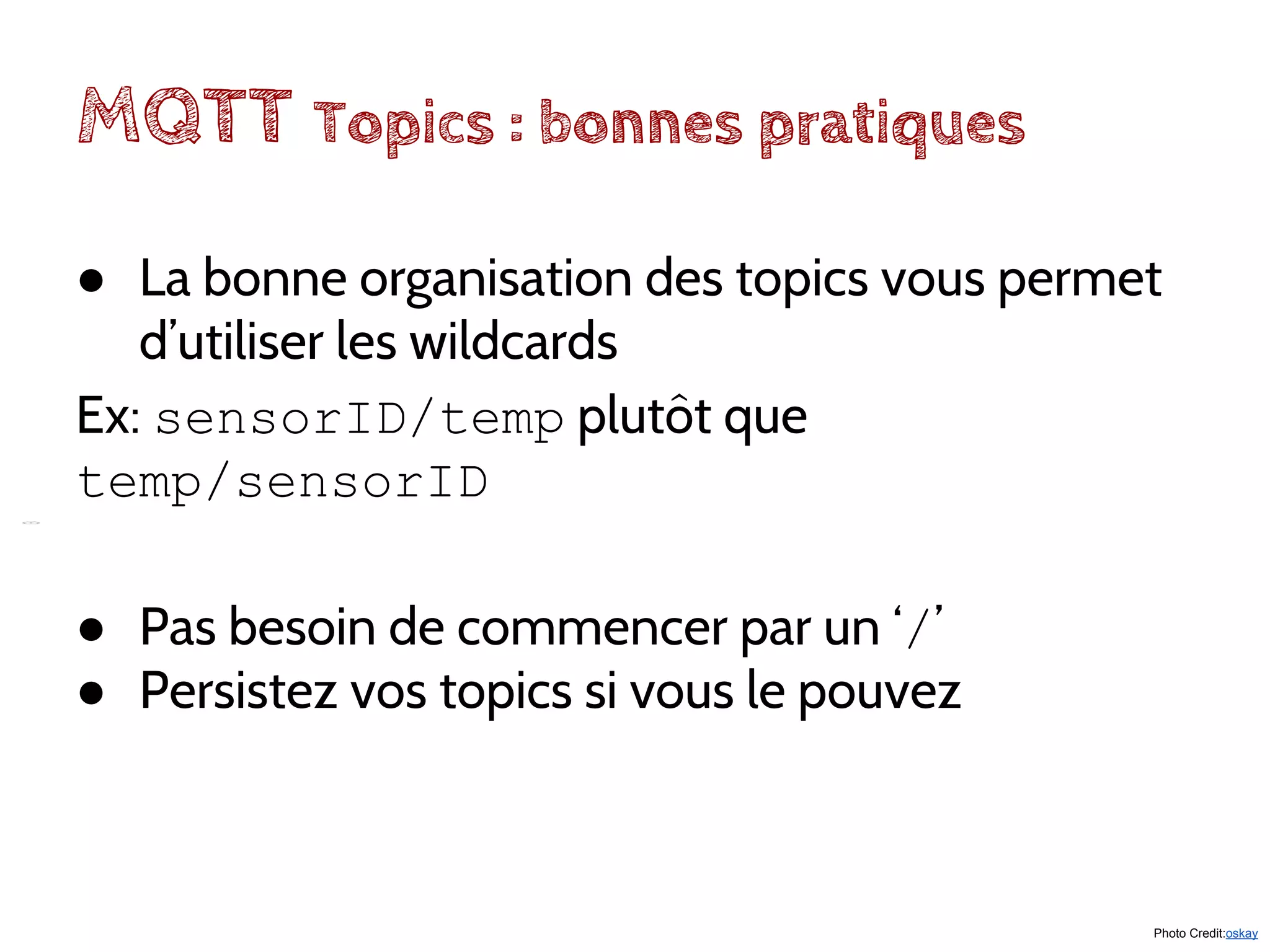 MQTT Topics : bonnes pratiques
Photo Credit:oskay
● La bonne organisation des topics vous permet
d’utiliser les wildcards
Ex: sensorID/temp plutôt que
temp/sensorID
● Pas besoin de commencer par un ‘/’
● Persistez vos topics si vous le pouvez
 