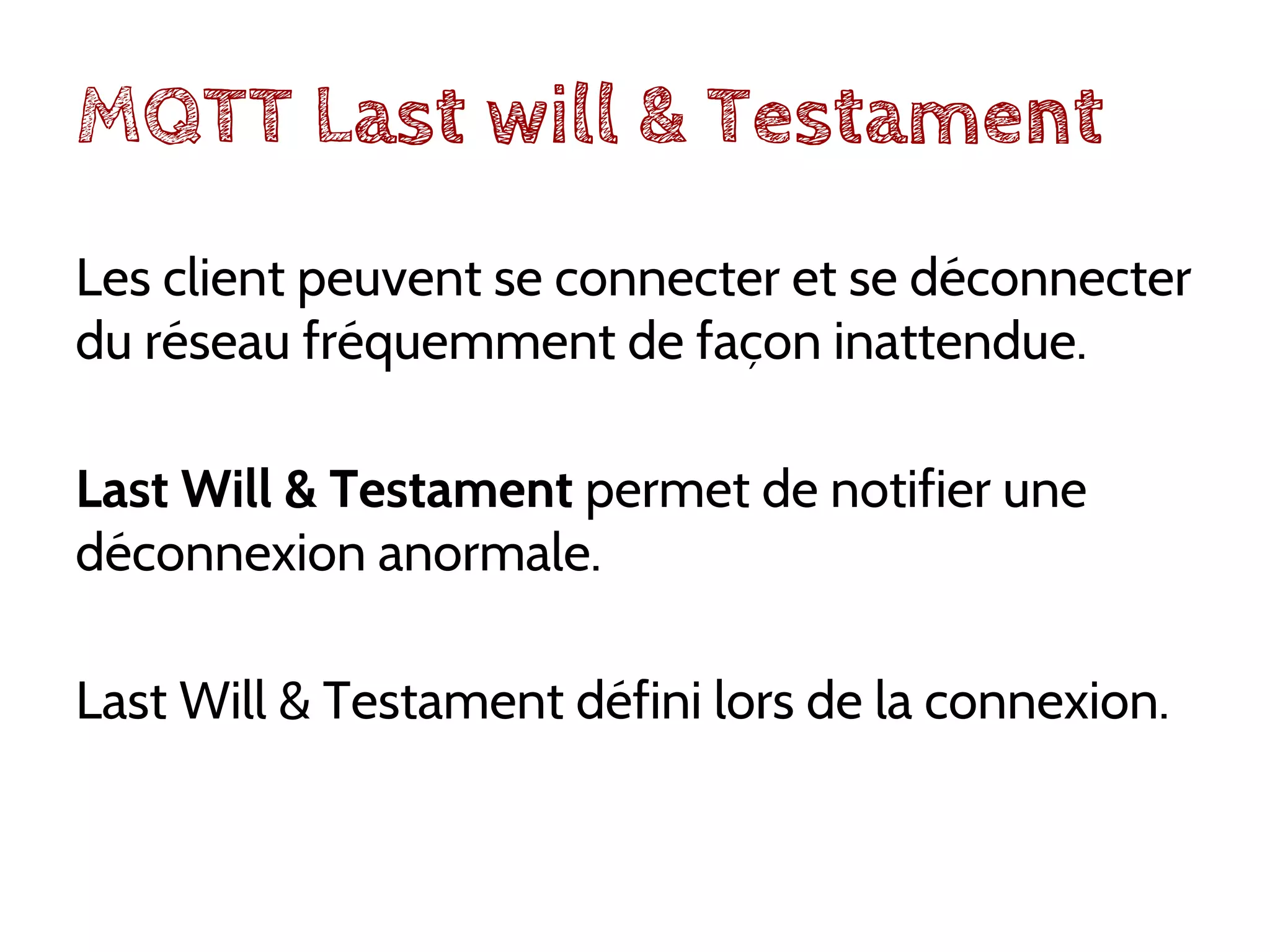 MQTT Last will & Testament
Les client peuvent se connecter et se déconnecter
du réseau fréquemment de façon inattendue.
Last Will & Testament permet de notifier une
déconnexion anormale.
Last Will & Testament défini lors de la connexion.
 