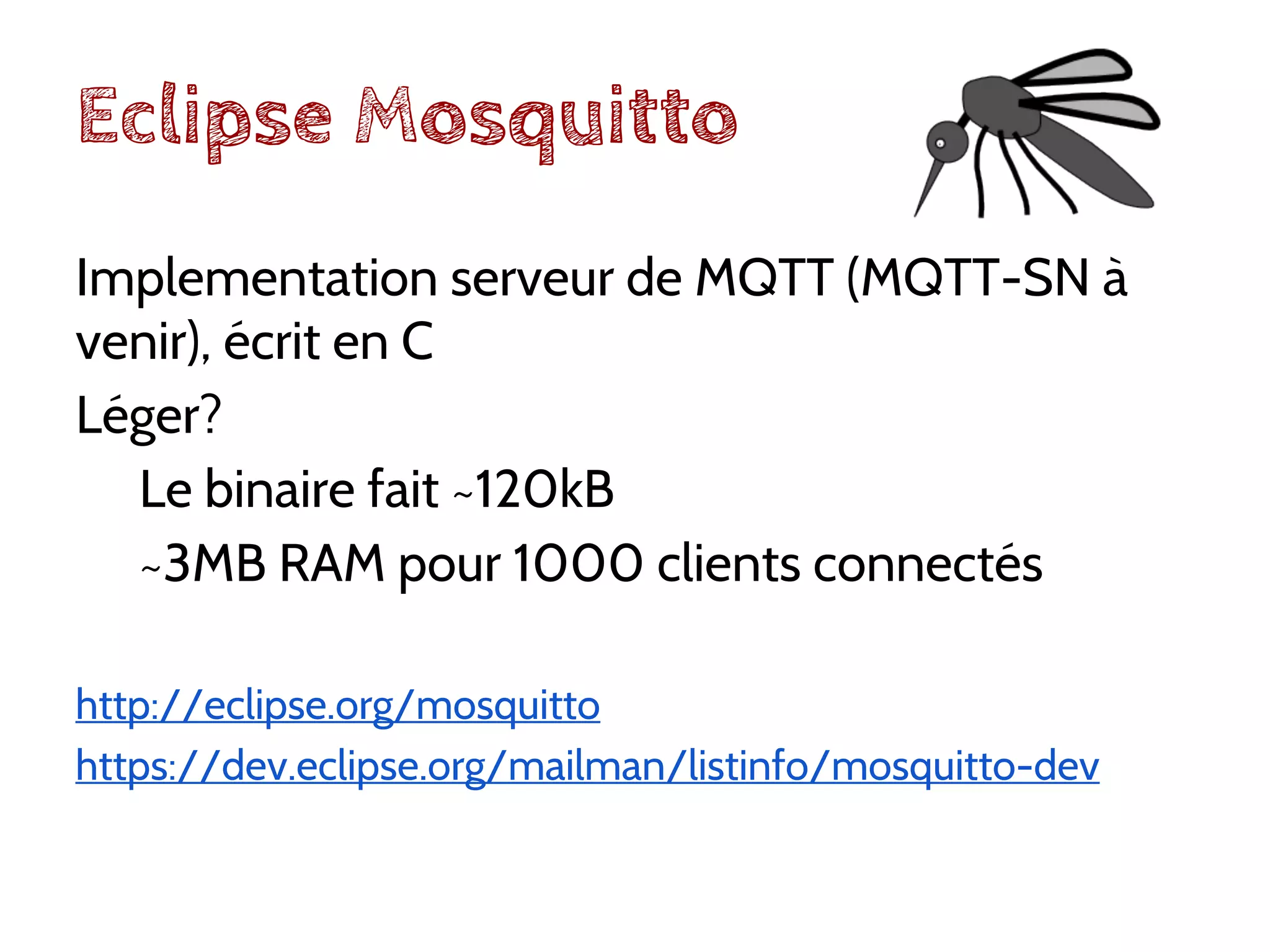 Eclipse Mosquitto
Implementation serveur de MQTT (MQTT-SN à
venir), écrit en C
Léger?
Le binaire fait ~120kB
~3MB RAM pour 1000 clients connectés
http://eclipse.org/mosquitto
https://dev.eclipse.org/mailman/listinfo/mosquitto-dev
 