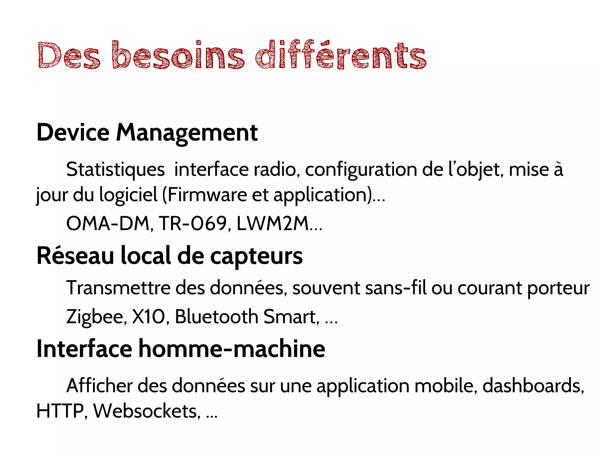 Des besoins différents
Device Management
Statistiques interface radio, configuration de l’objet, mise à
jour du logiciel (Firmware et application)…
OMA-DM, TR-069, LWM2M…
Réseau local de capteurs
Transmettre des données, souvent sans-fil ou courant porteur
Zigbee, X10, Bluetooth Smart, …
Interface homme-machine
Afficher des données sur une application mobile, dashboards,
HTTP, Websockets, ...
 