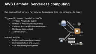 AWS Lambda: Serverless computing
Run code without servers. Pay only for the compute time you consume. Be happy.
Triggered by events or called from APIs:
• PUT to an Amazon S3 bucket
• Updates to Amazon DynamoDB table
• Call to an Amazon API Gateway endpoint
• Mobile app back-end call
• And many more…
Makes it easy to:
• Perform real-time data processing
• Build scalable back-end services
• Glue and choreograph systems
 