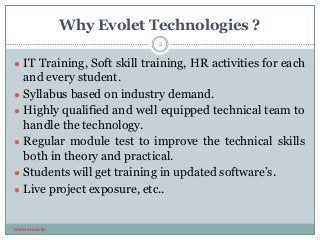 Why Evolet Technologies ?
www.etcoe.in
● IT Training, Soft skill training, HR activities for each
and every student.
● Syllabus based on industry demand.
● Highly qualified and well equipped technical team to
handle the technology.
● Regular module test to improve the technical skills
both in theory and practical.
● Students will get training in updated software’s.
● Live project exposure, etc..
2
 