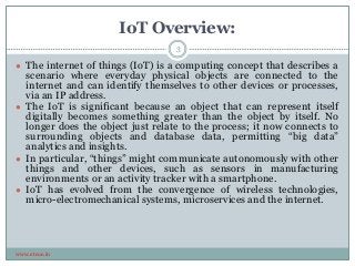 IoT Overview:
www.etcoe.in
● The internet of things (IoT) is a computing concept that describes a
scenario where everyday physical objects are connected to the
internet and can identify themselves to other devices or processes,
via an IP address.
● The IoT is significant because an object that can represent itself
digitally becomes something greater than the object by itself. No
longer does the object just relate to the process; it now connects to
surrounding objects and database data, permitting “big data”
analytics and insights.
● In particular, “things” might communicate autonomously with other
things and other devices, such as sensors in manufacturing
environments or an activity tracker with a smartphone.
● IoT has evolved from the convergence of wireless technologies,
micro-electromechanical systems, microservices and the internet.
3
 