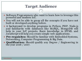 Target Audience
www.etcoe.in
● Software Programmers who want to learn how to leverage this
powerful and modern IoT.
● You will not be able to grasp all the concepts if you have not
built or developed anything before.
● A background to develop programs in Python, PHP, Node.js
and familiarity with databases like MySQL, MongoDB will
help in your IoT projects. Basic knowledge in HTML and
JavaScript will help you create simple web applications.
● Pre-requisites: Should be familiar with Embedded Systems,
Networking, Computer Programming & Big Data.
● Qualification: Should qualify any Degree / Engineering in
the year 2016 / 2017.
4
 