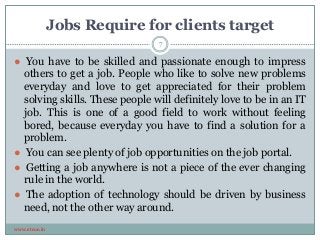 Jobs Require for clients target
www.etcoe.in
● You have to be skilled and passionate enough to impress
others to get a job. People who like to solve new problems
everyday and love to get appreciated for their problem
solving skills. These people will definitely love to be in an IT
job. This is one of a good field to work without feeling
bored, because everyday you have to find a solution for a
problem.
● You can see plenty of job opportunities on the job portal.
● Getting a job anywhere is not a piece of the ever changing
rule in the world.
● The adoption of technology should be driven by business
need, not the other way around.
7
 