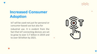 IoT will be used not just for personal or
consumer-based use but also for
industrial use. It is evident from the
fact that IoT connecting devices are set
to grow to over 3.7 billion in 2019 and
to over 50 billion by 2021.
Increased Consumer
Adoption
 