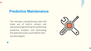 The next-gen manufacturing tools will
make use of built-in sensors and
advanced programming for performing
predictive analytics and forecasting
the potential issues much before they
actually happen.
Predictive Maintenance
 