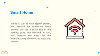 While it started with steady growth,
the demand for connected home
devices will see a sharp rise in the
coming years. This demand, in turn,
will increase the need for the
manufacturing of connected electronic
devices.
Smart Home
 