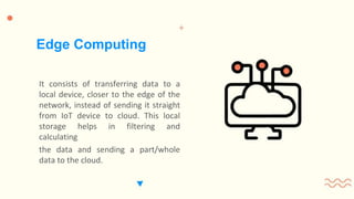 It consists of transferring data to a
local device, closer to the edge of the
network, instead of sending it straight
from IoT device to cloud. This local
storage helps in filtering and
calculating
the data and sending a part/whole
data to the cloud.
Edge Computing
 