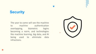 The year to come will see the machine
to machine authentication
overlapping, biometric logins
becoming a norm, and technologies
like machine learning, big data, and AI
being used to eliminate data
infractions.
Security
 