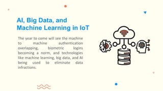 The year to come will see the machine
to machine authentication
overlapping, biometric logins
becoming a norm, and technologies
like machine learning, big data, and AI
being used to eliminate data
infractions.
AI, Big Data, and
Machine Learning in IoT
 
