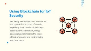IoT being centralized has minimal to
zero guarantee in terms of security,
especially since the data is held by a
specific party. Blockchain, being
decentralized eliminates the issues
of lack of security and control being
with one party.
Using Blockchain for IoT
Security
 