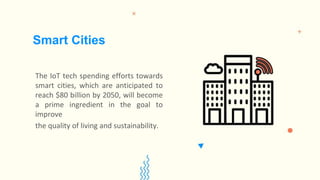 The IoT tech spending efforts towards
smart cities, which are anticipated to
reach $80 billion by 2050, will become
a prime ingredient in the goal to
improve
the quality of living and sustainability.
Smart Cities
 