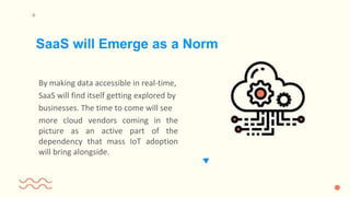 By making data accessible in real-time,
SaaS will find itself getting explored by
businesses. The time to come will see
more cloud vendors coming in the
picture as an active part of the
dependency that mass IoT adoption
will bring alongside.
SaaS will Emerge as a Norm
 