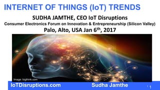 1
INTERNET OF THINGS (IoT) TRENDS
SUDHA JAMTHE, CEO IoT Disruptions
Consumer Electronics Forum on Innovation & Entrepreneurship (Silicon Valley)
Palo, Alto, USA Jan 6th, 2017
IoTDisruptions.com Sudha Jamthe
Image: bigthink.com
 