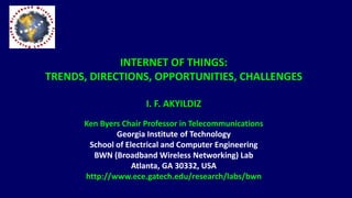 INTERNET OF THINGS:
TRENDS, DIRECTIONS, OPPORTUNITIES, CHALLENGES
I. F. AKYILDIZ
Ken Byers Chair Professor in Telecommunications
Georgia Institute of Technology
School of Electrical and Computer Engineering
BWN (Broadband Wireless Networking) Lab
Atlanta, GA 30332, USA
http://www.ece.gatech.edu/research/labs/bwn
 