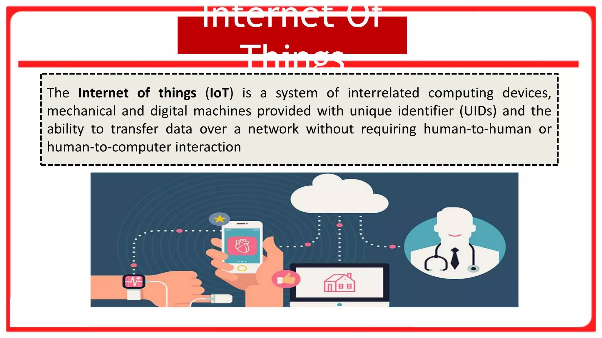 Internet Of
Things
The Internet of things (IoT) is a system of interrelated computing devices,
mechanical and digital machines provided with unique identifier (UIDs) and the
ability to transfer data over a network without requiring human-to-human or
human-to-computer interaction
 