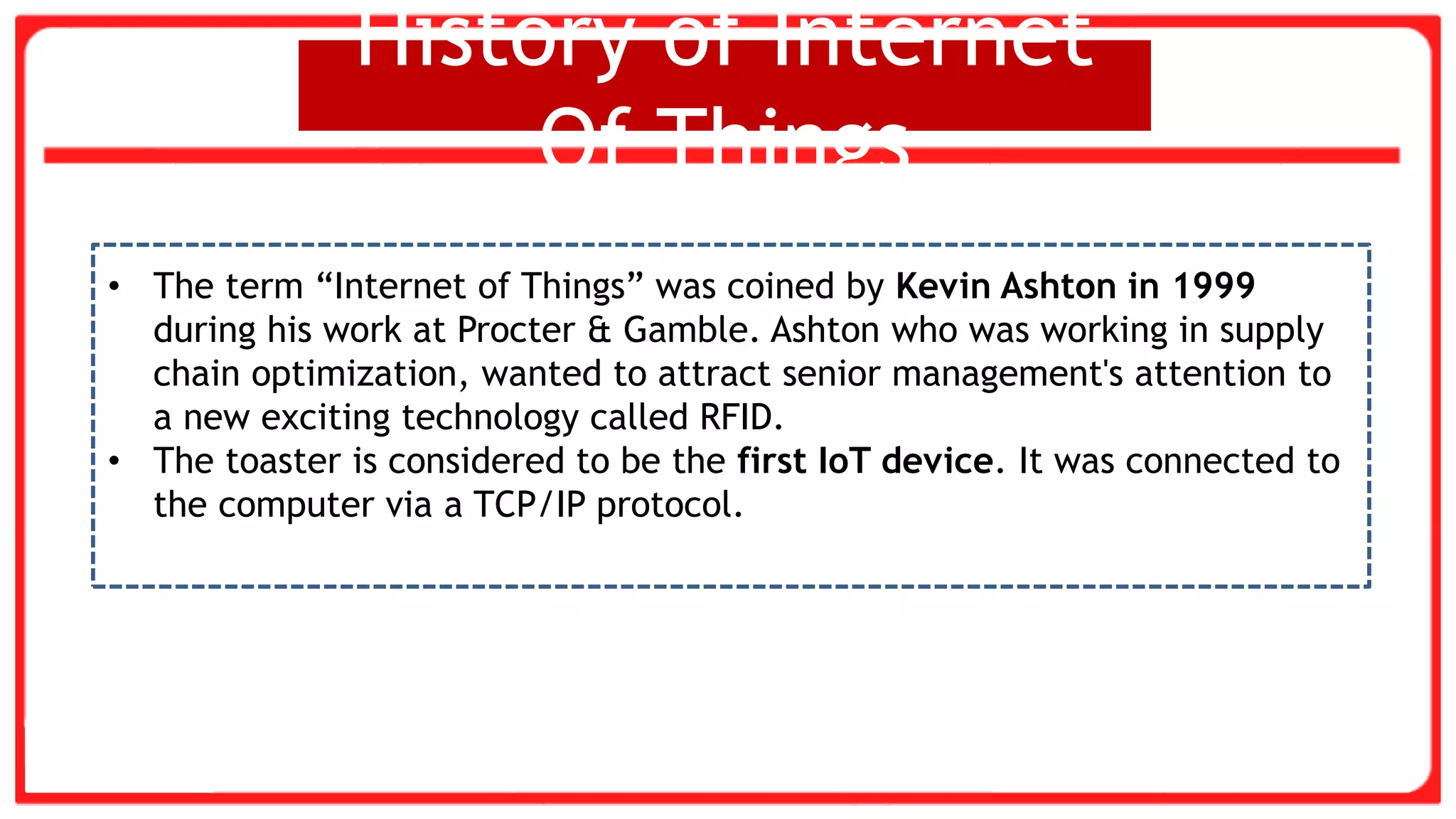 History of Internet
Of Things
• The term “Internet of Things” was coined by Kevin Ashton in 1999
during his work at Procter & Gamble. Ashton who was working in supply
chain optimization, wanted to attract senior management's attention to
a new exciting technology called RFID.
• The toaster is considered to be the first IoT device. It was connected to
the computer via a TCP/IP protocol.
 