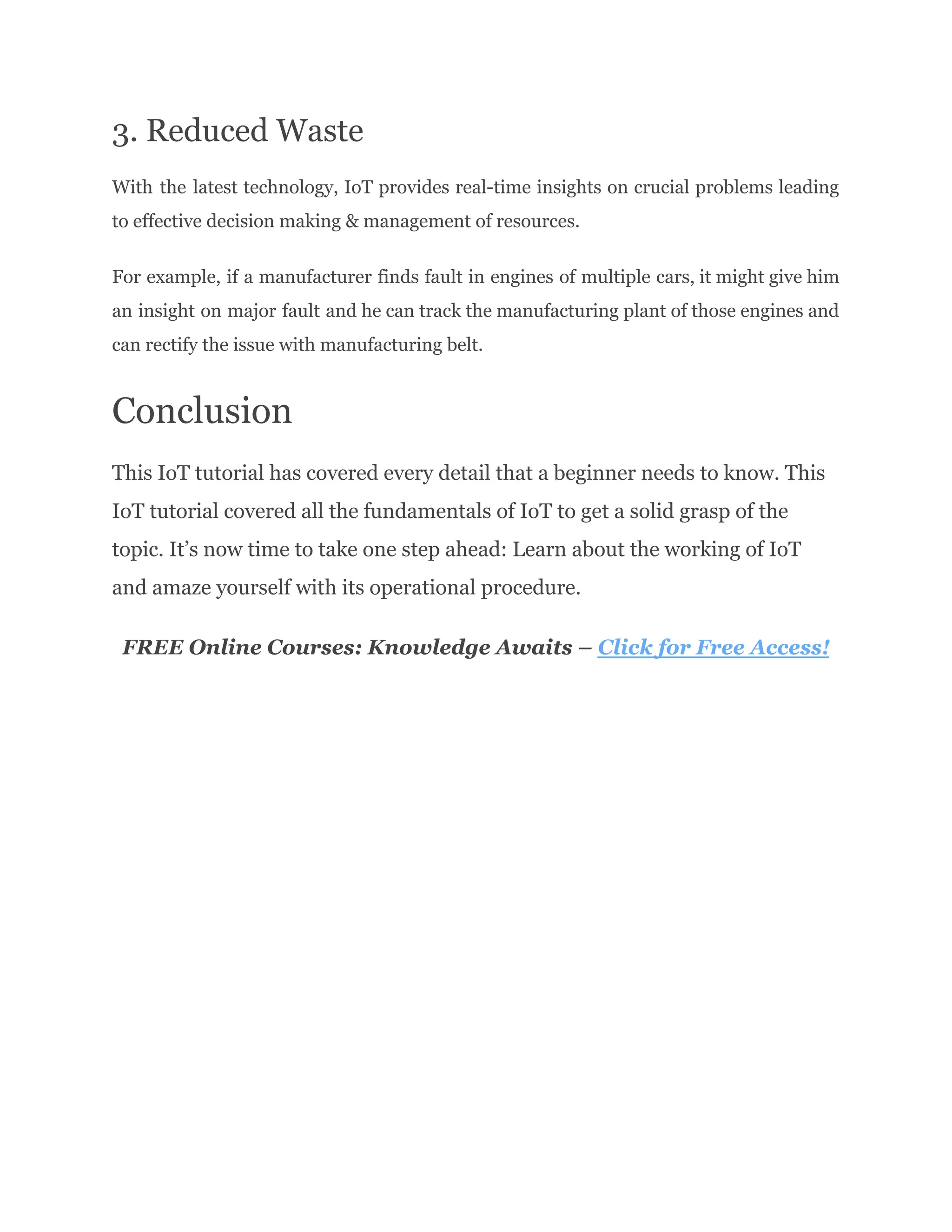 3. Reduced Waste
With the latest technology, IoT provides real-time insights on crucial problems leading
to effective decision making & management of resources.
For example, if a manufacturer finds fault in engines of multiple cars, it might give him
an insight on major fault and he can track the manufacturing plant of those engines and
can rectify the issue with manufacturing belt.
Conclusion
This IoT tutorial has covered every detail that a beginner needs to know. This
IoT tutorial covered all the fundamentals of IoT to get a solid grasp of the
topic. It’s now time to take one step ahead: Learn about the working of IoT
and amaze yourself with its operational procedure.
FREE Online Courses: Knowledge Awaits – Click for Free Access!
 