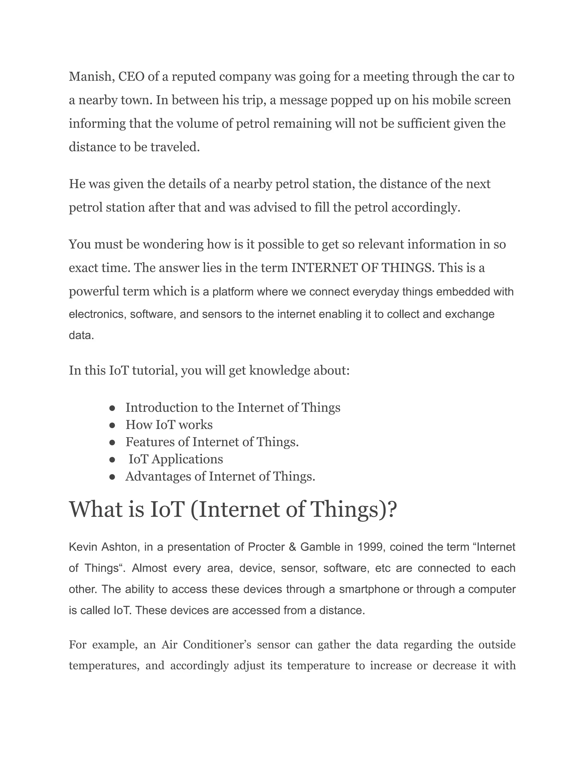 Manish, CEO of a reputed company was going for a meeting through the car to
a nearby town. In between his trip, a message popped up on his mobile screen
informing that the volume of petrol remaining will not be sufficient given the
distance to be traveled.
He was given the details of a nearby petrol station, the distance of the next
petrol station after that and was advised to fill the petrol accordingly.
You must be wondering how is it possible to get so relevant information in so
exact time. The answer lies in the term INTERNET OF THINGS. This is a
powerful term which is a platform where we connect everyday things embedded with
electronics, software, and sensors to the internet enabling it to collect and exchange
data.
In this IoT tutorial, you will get knowledge about:
●​ Introduction to the Internet of Things
●​ How IoT works
●​ Features of Internet of Things.
●​ IoT Applications
●​ Advantages of Internet of Things.
What is IoT (Internet of Things)?
Kevin Ashton, in a presentation of Procter & Gamble in 1999, coined the term “Internet
of Things“. Almost every area, device, sensor, software, etc are connected to each
other. The ability to access these devices through a smartphone or through a computer
is called IoT. These devices are accessed from a distance.
For example, an Air Conditioner’s sensor can gather the data regarding the outside
temperatures, and accordingly adjust its temperature to increase or decrease it with
 