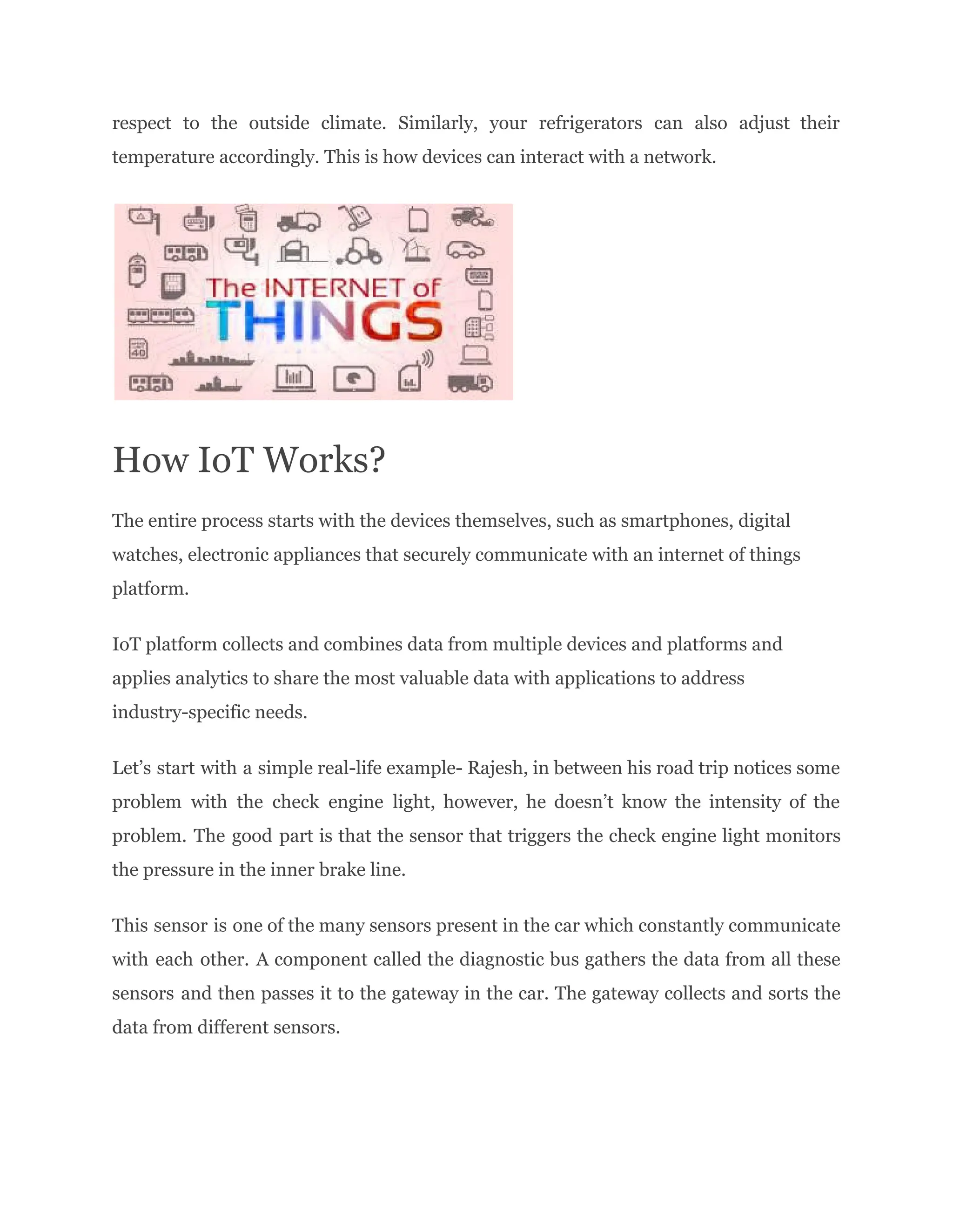 respect to the outside climate. Similarly, your refrigerators can also adjust their
temperature accordingly. This is how devices can interact with a network.
How IoT Works?
The entire process starts with the devices themselves, such as smartphones, digital
watches, electronic appliances that securely communicate with an internet of things
platform.
IoT platform collects and combines data from multiple devices and platforms and
applies analytics to share the most valuable data with applications to address
industry-specific needs.
Let’s start with a simple real-life example- Rajesh, in between his road trip notices some
problem with the check engine light, however, he doesn’t know the intensity of the
problem. The good part is that the sensor that triggers the check engine light monitors
the pressure in the inner brake line.
This sensor is one of the many sensors present in the car which constantly communicate
with each other. A component called the diagnostic bus gathers the data from all these
sensors and then passes it to the gateway in the car. The gateway collects and sorts the
data from different sensors.
 