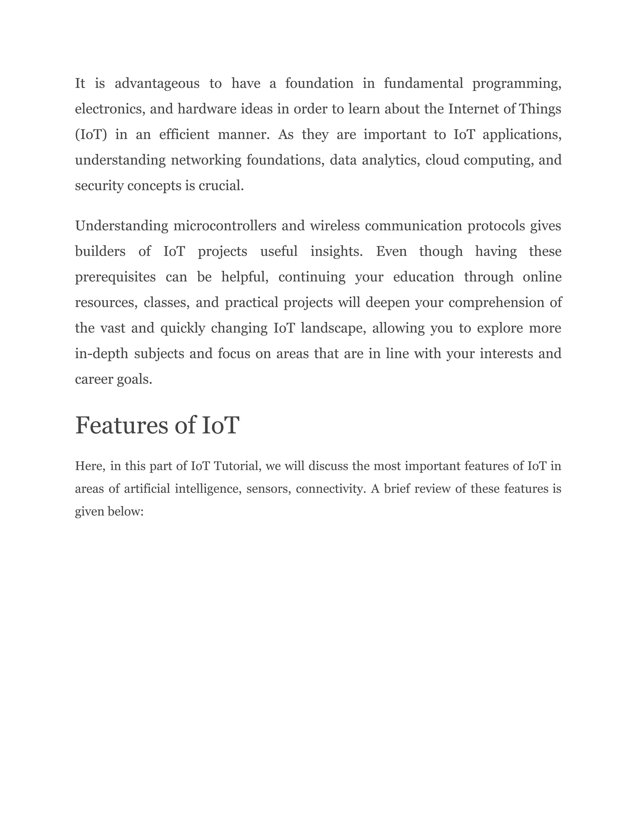 It is advantageous to have a foundation in fundamental programming,
electronics, and hardware ideas in order to learn about the Internet of Things
(IoT) in an efficient manner. As they are important to IoT applications,
understanding networking foundations, data analytics, cloud computing, and
security concepts is crucial.
Understanding microcontrollers and wireless communication protocols gives
builders of IoT projects useful insights. Even though having these
prerequisites can be helpful, continuing your education through online
resources, classes, and practical projects will deepen your comprehension of
the vast and quickly changing IoT landscape, allowing you to explore more
in-depth subjects and focus on areas that are in line with your interests and
career goals.
Features of IoT
Here, in this part of IoT Tutorial, we will discuss the most important features of IoT in
areas of artificial intelligence, sensors, connectivity. A brief review of these features is
given below:
 