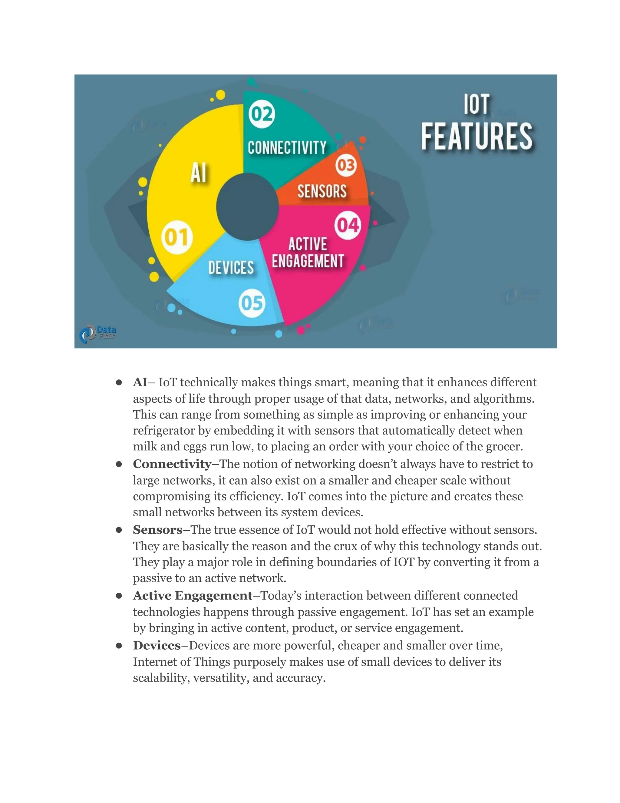 ●​ AI– IoT technically makes things smart, meaning that it enhances different
aspects of life through proper usage of that data, networks, and algorithms.
This can range from something as simple as improving or enhancing your
refrigerator by embedding it with sensors that automatically detect when
milk and eggs run low, to placing an order with your choice of the grocer.
●​ Connectivity–The notion of networking doesn’t always have to restrict to
large networks, it can also exist on a smaller and cheaper scale without
compromising its efficiency. IoT comes into the picture and creates these
small networks between its system devices.
●​ Sensors–The true essence of IoT would not hold effective without sensors.
They are basically the reason and the crux of why this technology stands out.
They play a major role in defining boundaries of IOT by converting it from a
passive to an active network.
●​ Active Engagement–Today’s interaction between different connected
technologies happens through passive engagement. IoT has set an example
by bringing in active content, product, or service engagement.
●​ Devices–Devices are more powerful, cheaper and smaller over time,
Internet of Things purposely makes use of small devices to deliver its
scalability, versatility, and accuracy.
 