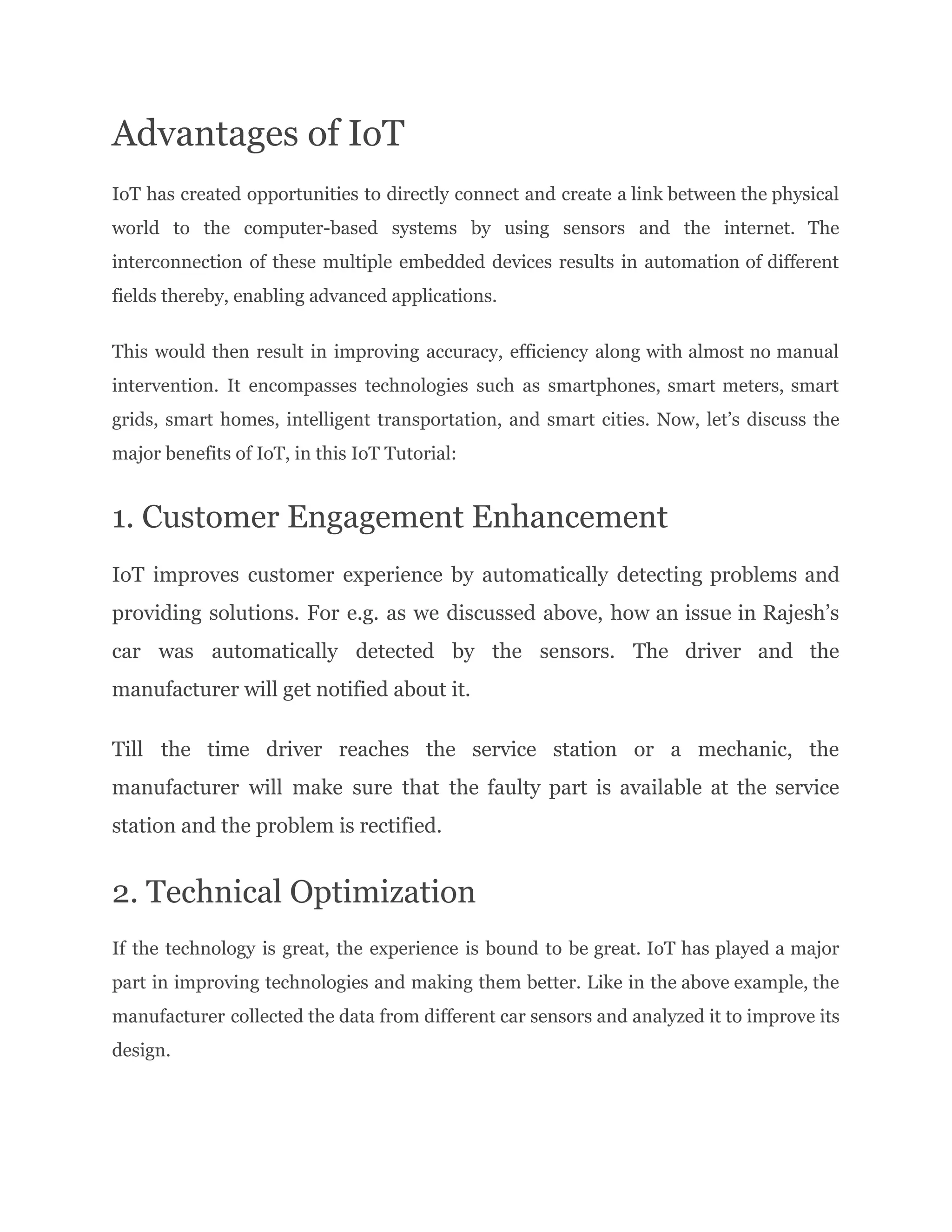 Advantages of IoT
IoT has created opportunities to directly connect and create a link between the physical
world to the computer-based systems by using sensors and the internet. The
interconnection of these multiple embedded devices results in automation of different
fields thereby, enabling advanced applications.
This would then result in improving accuracy, efficiency along with almost no manual
intervention. It encompasses technologies such as smartphones, smart meters, smart
grids, smart homes, intelligent transportation, and smart cities. Now, let’s discuss the
major benefits of IoT, in this IoT Tutorial:
1. Customer Engagement Enhancement
IoT improves customer experience by automatically detecting problems and
providing solutions. For e.g. as we discussed above, how an issue in Rajesh’s
car was automatically detected by the sensors. The driver and the
manufacturer will get notified about it.
Till the time driver reaches the service station or a mechanic, the
manufacturer will make sure that the faulty part is available at the service
station and the problem is rectified.
2. Technical Optimization
If the technology is great, the experience is bound to be great. IoT has played a major
part in improving technologies and making them better. Like in the above example, the
manufacturer collected the data from different car sensors and analyzed it to improve its
design.
 