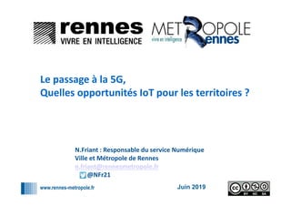 www.rennes-metropole.fr
1
1
Juin 2019
Le passage à la 5G,
Quelles opportunités IoT pour les territoires ?
N.Friant : Responsable du service Numérique
Ville et Métropole de Rennes
n.friant@rennesmetropole.fr
@NFr21
 
