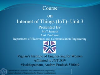 Department of Electronics and Communication Engineering
Vignan’s Institute of Engineering for Women, Visakhapatnam
Presented By
Mr.T.Santosh
Asst. Professor
Department of Electronics and Communication Engineering
Internet of Things (IoT)- Unit 3
Course
on
Vignan’s Institute of Engineering for Women
Affiliated to JNTUGV
Visakhapatnam, Andhra Pradesh 530049
 