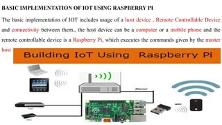 BASIC IMPLEMENTATION OF IOT USING RASPBERRY PI
The basic implementation of IOT includes usage of a host device , Remote Controllable Device
and connectivity between them., the host device can be a computer or a mobile phone and the
remote controllable device is a Raspberry Pi, which executes the commands given by the master
host
 