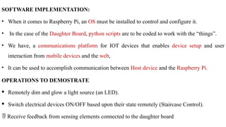 SOFTWARE IMPLEMENTATION:
• When it comes to Raspberry Pi, an OS must be installed to control and configure it.
• In the case of the Daughter Board, python scripts are to be coded to work with the “things”.
• We have, a communications platform for IOT devices that enables device setup and user
interaction from mobile devices and the web,
• It can be used to accomplish communication between Host device and the Raspberry Pi.
OPERATIONS TO DEMOSTRATE
· Remotely dim and glow a light source (an LED).
· Switch electrical devices ON/OFF based upon their state remotely (Staircase Control).
 Receive feedback from sensing elements connected to the daughter board
 