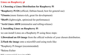 Linux on Raspberry pi
1. Choosing a Linux Distribution for Raspberry Pi
•Raspberry Pi OS (official, Debian-based, best for general use)
•Ubuntu (more feature-rich, great for development)
•DietPi (lightweight, optimized for performance)
•Arch Linux ARM (minimalist and rolling-release)
2. Installing Linux on Raspberry Pi
we can install Linux on a Raspberry Pi using these steps:
1.Download an OS image from the official website of your chosen distribution.
2.Flash the image onto a microSD card using tools like:
•Raspberry Pi Imager (recommended)
•Balena Etcher
 