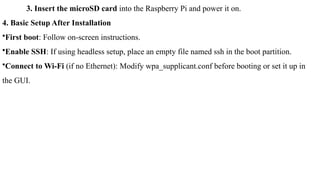 3. Insert the microSD card into the Raspberry Pi and power it on.
4. Basic Setup After Installation
•First boot: Follow on-screen instructions.
•Enable SSH: If using headless setup, place an empty file named ssh in the boot partition.
•Connect to Wi-Fi (if no Ethernet): Modify wpa_supplicant.conf before booting or set it up in
the GUI.
 