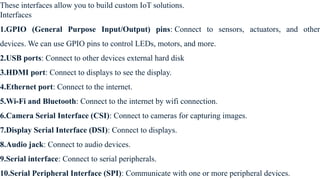 These interfaces allow you to build custom IoT solutions.
Interfaces
1.GPIO (General Purpose Input/Output) pins: Connect to sensors, actuators, and other
devices. We can use GPIO pins to control LEDs, motors, and more.
2.USB ports: Connect to other devices external hard disk
3.HDMI port: Connect to displays to see the display.
4.Ethernet port: Connect to the internet.
5.Wi-Fi and Bluetooth: Connect to the internet by wifi connection.
6.Camera Serial Interface (CSI): Connect to cameras for capturing images.
7.Display Serial Interface (DSI): Connect to displays.
8.Audio jack: Connect to audio devices.
9.Serial interface: Connect to serial peripherals.
10.Serial Peripheral Interface (SPI): Communicate with one or more peripheral devices.
 