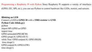 Programming a Raspberry Pi with Python Since Raspberry Pi supports a variety of interfaces
(GPIO, I2C, SPI, etc.), you can use Python to control hardware like LEDs, motors, and sensors.
Blinking an LED
Connect a LED to GPIO 18 with a 330Ω resistor to GND.
Python Code (blink.py):
python
import RPi.GPIO as GPIO
import time
GPIO.setmode(GPIO.BCM)
GPIO.setup(18, GPIO.OUT)
while True: GPIO.output(18, GPIO.HIGH)
time.sleep(1)
GPIO.output(18, GPIO.LOW)
time.sleep(1)
 
