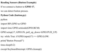 Reading Sensors (Button Example)
If we connect a button to GPIO 17,
we can detect button presses.
Python Code (button.py):
python
import RPi.GPIO as GPIO
import time GPIO.setmode(GPIO.BCM)
GPIO.setup(17, GPIO.IN, pull_up_down=GPIO.PUD_UP)
try: while True: if GPIO.input(17) == GPIO.LOW:
print("Button Pressed!")
time.sleep(0.2)
except KeyboardInterrupt: GPIO.cleanup()
 