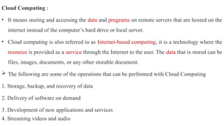 Cloud Computing :
• It means storing and accessing the data and programs on remote servers that are hosted on the
internet instead of the computer’s hard drive or local server.
• Cloud computing is also referred to as Internet-based computing, it is a technology where the
resource is provided as a service through the Internet to the user. The data that is stored can be
files, images, documents, or any other storable document.
 The following are some of the operations that can be performed with Cloud Computing
1. Storage, backup, and recovery of data
2. Delivery of software on demand
3. Development of new applications and services
4. Streaming videos and audio
 
