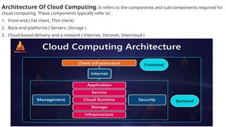 Architecture Of Cloud Computing: It refers to the components and sub-components required for
cloud computing. These components typically refer to:
1. Front end ( Fat client, Thin client)
2. Back-end platforms ( Servers, Storage )
3. Cloud-based delivery and a network ( Internet, Intranet, Intercloud )
 