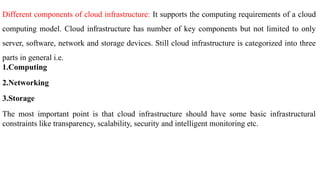 Different components of cloud infrastructure: It supports the computing requirements of a cloud
computing model. Cloud infrastructure has number of key components but not limited to only
server, software, network and storage devices. Still cloud infrastructure is categorized into three
parts in general i.e.
1.Computing
2.Networking
3.Storage
The most important point is that cloud infrastructure should have some basic infrastructural
constraints like transparency, scalability, security and intelligent monitoring etc.
 