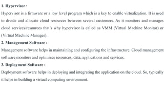 1. Hypervisor :
Hypervisor is a firmware or a low level program which is a key to enable virtualization. It is used
to divide and allocate cloud resources between several customers. As it monitors and manages
cloud services/resources that’s why hypervisor is called as VMM (Virtual Machine Monitor) or
(Virtual Machine Manager).
2. Management Software :
Management software helps in maintaining and configuring the infrastructure. Cloud management
software monitors and optimizes resources, data, applications and services.
3. Deployment Software :
Deployment software helps in deploying and integrating the application on the cloud. So, typically
it helps in building a virtual computing environment.
 