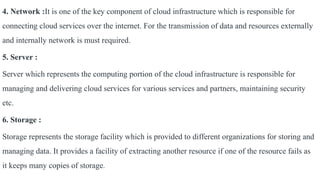 4. Network :It is one of the key component of cloud infrastructure which is responsible for
connecting cloud services over the internet. For the transmission of data and resources externally
and internally network is must required.
5. Server :
Server which represents the computing portion of the cloud infrastructure is responsible for
managing and delivering cloud services for various services and partners, maintaining security
etc.
6. Storage :
Storage represents the storage facility which is provided to different organizations for storing and
managing data. It provides a facility of extracting another resource if one of the resource fails as
it keeps many copies of storage.
 