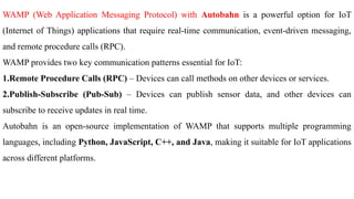 WAMP (Web Application Messaging Protocol) with Autobahn is a powerful option for IoT
(Internet of Things) applications that require real-time communication, event-driven messaging,
and remote procedure calls (RPC).
WAMP provides two key communication patterns essential for IoT:
1.Remote Procedure Calls (RPC) – Devices can call methods on other devices or services.
2.Publish-Subscribe (Pub-Sub) – Devices can publish sensor data, and other devices can
subscribe to receive updates in real time.
Autobahn is an open-source implementation of WAMP that supports multiple programming
languages, including Python, JavaScript, C++, and Java, making it suitable for IoT applications
across different platforms.
 