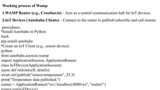 Working process of Wamp
1.WAMP Router (e.g., Crossbar.io) – Acts as a central communication hub for IoT devices.
2.IoT Devices (Autobahn Clients) – Connect to the router to publish/subscribe and call remote
procedures.
•Install Autobahn in Python:
bash
pip install autobahn
•Create an IoT Client (e.g., sensor device):
python
from autobahn.asyncio.wamp
import ApplicationSession, ApplicationRunner
class IoTDevice(ApplicationSession):
async def onJoin(self, details):
await self.publish("sensor.temperature", 25.3)
print("Temperature data published.")
runner = ApplicationRunner("ws://localhost:8080/ws", "realm1")
 
