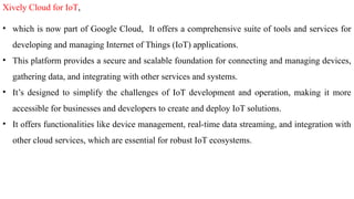 Xively Cloud for IoT,
• which is now part of Google Cloud, It offers a comprehensive suite of tools and services for
developing and managing Internet of Things (IoT) applications.
• This platform provides a secure and scalable foundation for connecting and managing devices,
gathering data, and integrating with other services and systems.
• It’s designed to simplify the challenges of IoT development and operation, making it more
accessible for businesses and developers to create and deploy IoT solutions.
• It offers functionalities like device management, real-time data streaming, and integration with
other cloud services, which are essential for robust IoT ecosystems.
 