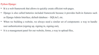 Python Django:
• It is a web framework that allows to quickly create efficient web pages.
• Django is also called batteries included framework because it provides built-in features such
as Django Admin Interface, default database – SQLite3, etc.
• When we building a website, we always need a similar set of components: a way to handle
user authentication (signing up, signing in, signing out),
• It is a management panel for our website, forms, a way to upload files,
 