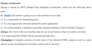 Django Architecture
Django is based on MVT (Model-View-Template) architecture which has the following three
parts
1) Model: The model is going to act as the interface of our data.
2) It is responsible for maintaining data.
3) It is the logical data structure behind the entire application
4) It is represented by a database (generally relational databases such as MySql, Postgres).
2)View: The View is the user interface that we see in our browser when we render a website.
• It is represented by HTML/CSS/Javascript and Jinja files.
3)Template: A template consists of static parts of the desired HTML output as well as some
special syntax describing how dynamic content will be inserted.
 