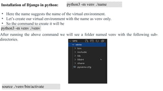 python3 -m venv ./name
• Here the name suggests the name of the virtual environment.
• Let’s create our virtual environment with the name as venv only.
• So the command to create it will be
python3 -m venv ./venv
After running the above command we will see a folder named venv with the following sub-
directories.
source ./venv/bin/activate
Installation of Django in python:
 
