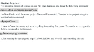 Starting the project
• To initiate a project of Django on our PC, open Terminal and Enter the following command
django-admin startproject projectName
• A New Folder with the name project Name will be created. To enter in the project using the
terminal enter command
cd projectName
• Now let’s run the server and see everything is working fine or not. To run the server, type the
below command in the terminal.
python manage.py runserver
After running the server go to http://127.0.0.1:8000/ and we will see something like this
 
