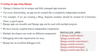 Creating an app using Django
• Django is famous for its unique and fully managed app structure.
• For every functionality, an app can be created like a completely independent module.
• For example, if we are creating a Blog, Separate modules should be created for Comments,
Posts, Login/Logout
• Django apps are reusable and Django app can be used with multiple projects.
• We have loosely coupled almost independent components
• Multiple developers can work on different components
• Debugging and code organization are easy.
• Django has an excellent debugger tool.
INSTALLED_APPS =
[ 'django.contrib.admin',
'django.contrib.auth',
'django.contrib.contenttypes',
'django.contrib.sessions',
'django.contrib.messages',
'django.contrib.staticfiles', ]
 